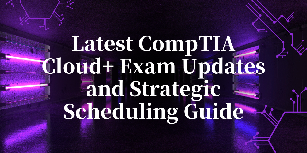 Latest CompTIA Cloud+ Exam Updates and Strategic Scheduling Guide