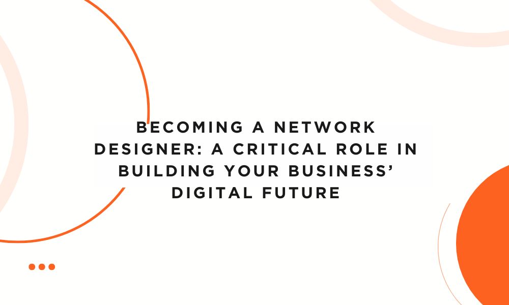 Becoming a Network Designer: A Critical Role in Building Your Business’ Digital Future